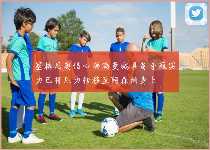 塞梅尼奥信心满满曼城具备夺冠实力已将压力转移至阿森纳身上