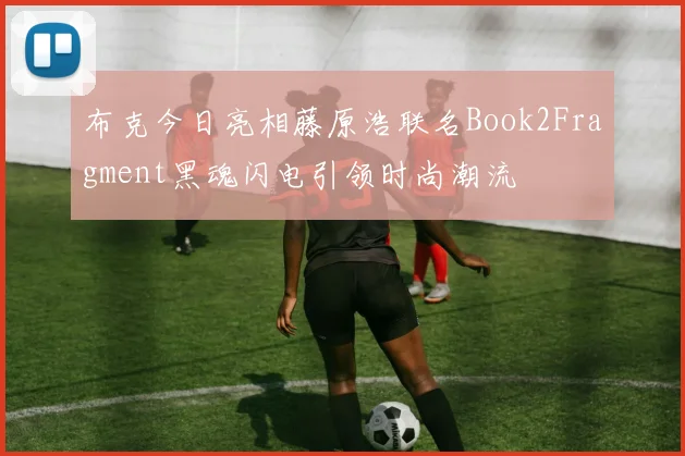 布克今日亮相藤原浩联名Book2Fragment黑魂闪电引领时尚潮流