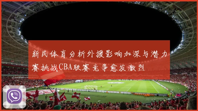 新民体育分析外援影响加深与潜力赛挑战CBA联赛竞争愈发激烈