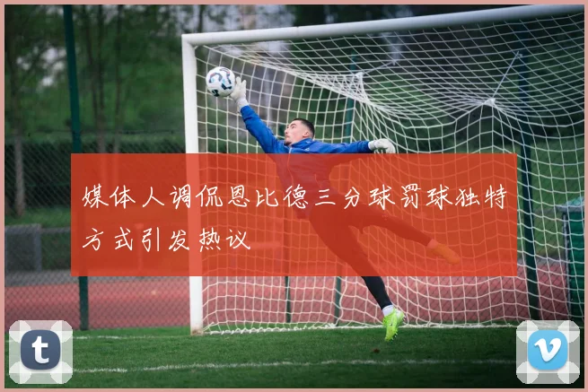 媒体人调侃恩比德三分球罚球独特方式引发热议