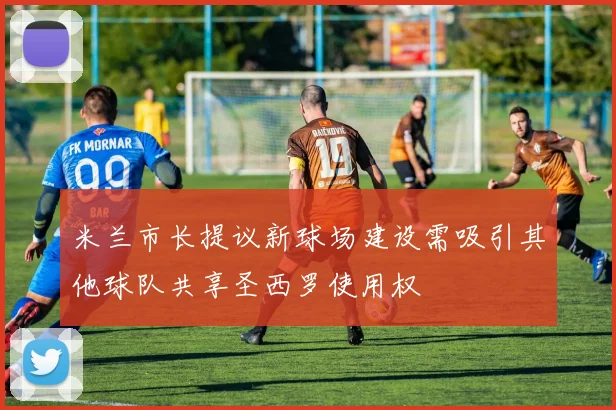 米兰市长提议新球场建设需吸引其他球队共享圣西罗使用权