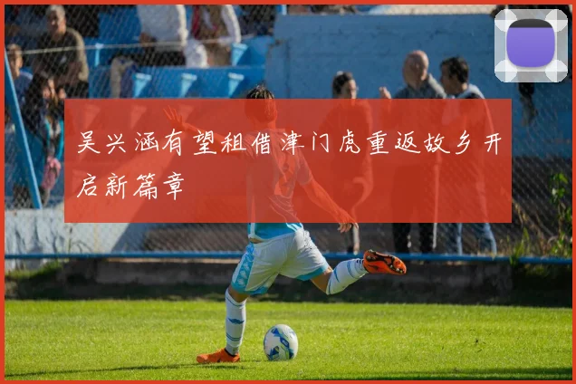 吴兴涵有望租借津门虎重返故乡开启新篇章