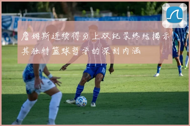 詹姆斯连续得分上双纪录终结揭示其独特篮球哲学的深刻内涵