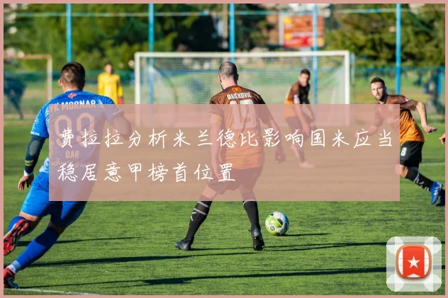 费拉拉分析米兰德比影响国米应当稳居意甲榜首位置