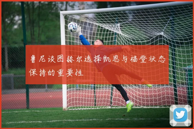 鲁尼谈图赫尔选择凯恩与福登状态保持的重要性
