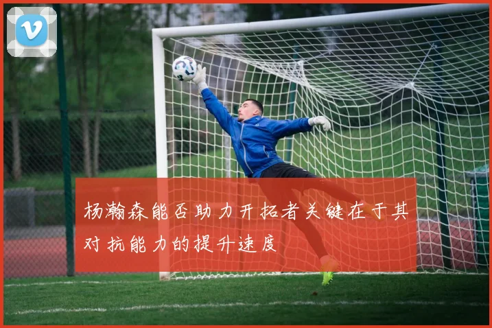杨瀚森能否助力开拓者关键在于其对抗能力的提升速度
