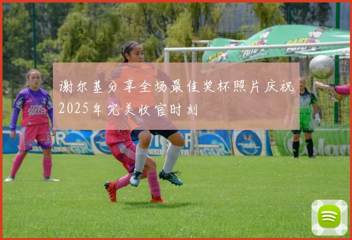 谢尔基分享全场最佳奖杯照片庆祝2025年完美收官时刻