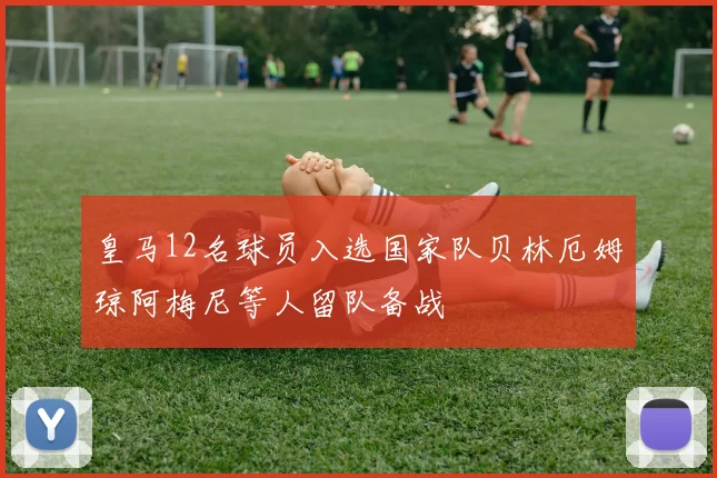 皇马12名球员入选国家队贝林厄姆琼阿梅尼等人留队备战