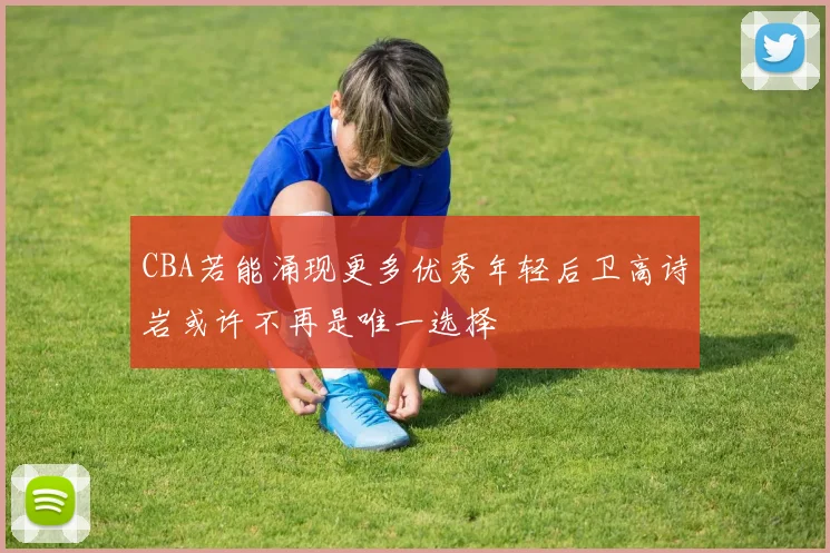 CBA若能涌现更多优秀年轻后卫高诗岩或许不再是唯一选择