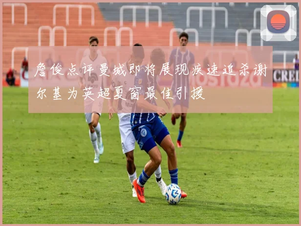 詹俊点评曼城即将展现疾速追杀谢尔基为英超夏窗最佳引援