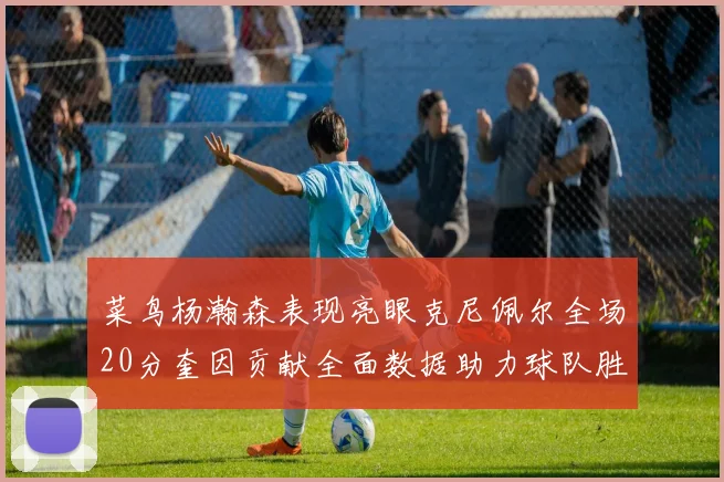 菜鸟杨瀚森表现亮眼克尼佩尔全场20分奎因贡献全面数据助力球队胜利