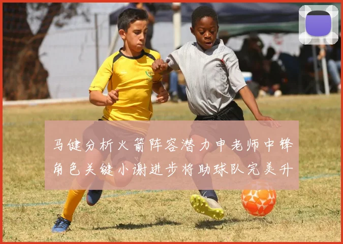 马健分析火箭阵容潜力申老师中锋角色关键小谢进步将助球队完美升级