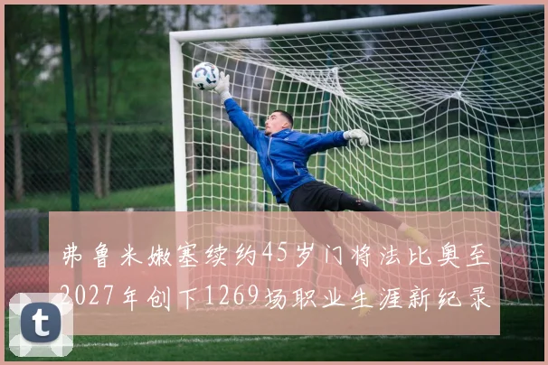 弗鲁米嫩塞续约45岁门将法比奥至2027年创下1269场职业生涯新纪录