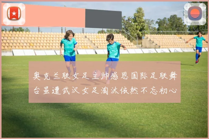 奥克兰联女足主帅感恩国际足联舞台虽遭武汉女足淘汰依然不忘初心