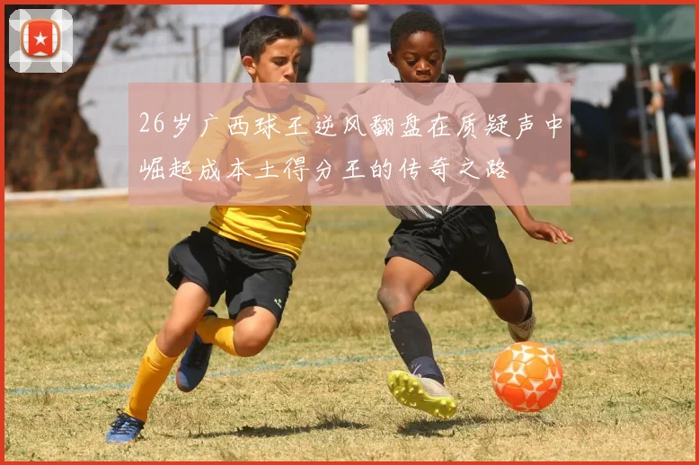 26岁广西球王逆风翻盘在质疑声中崛起成本土得分王的传奇之路