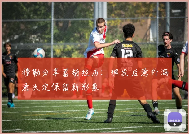 穆勒分享蓄胡经历：理发后意外满意决定保留新形象
