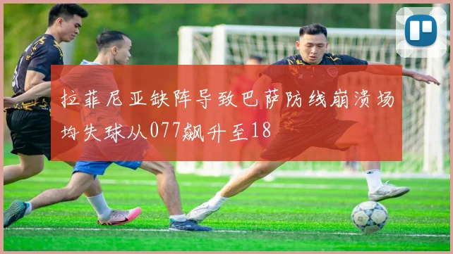拉菲尼亚缺阵导致巴萨防线崩溃场均失球从077飙升至18