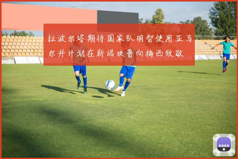 拉波尔塔期待国家队明智使用亚马尔并计划在新诺坎普向梅西致敬