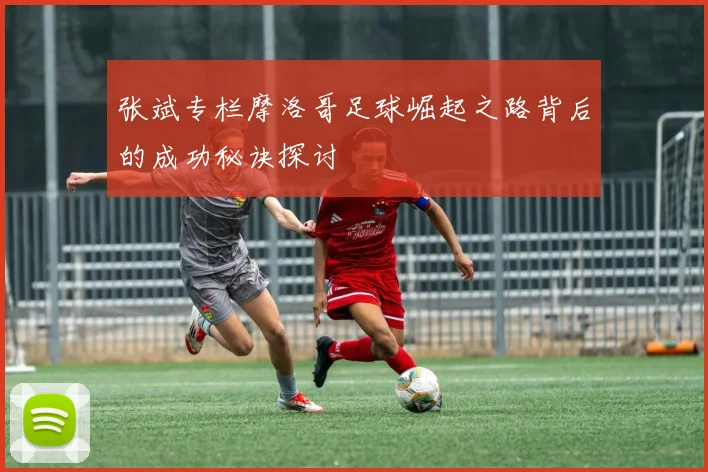 张斌专栏摩洛哥足球崛起之路背后的成功秘诀探讨