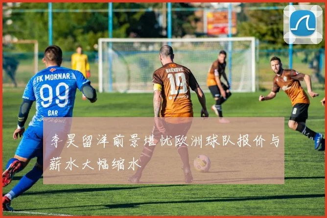 李昊留洋前景堪忧欧洲球队报价与薪水大幅缩水