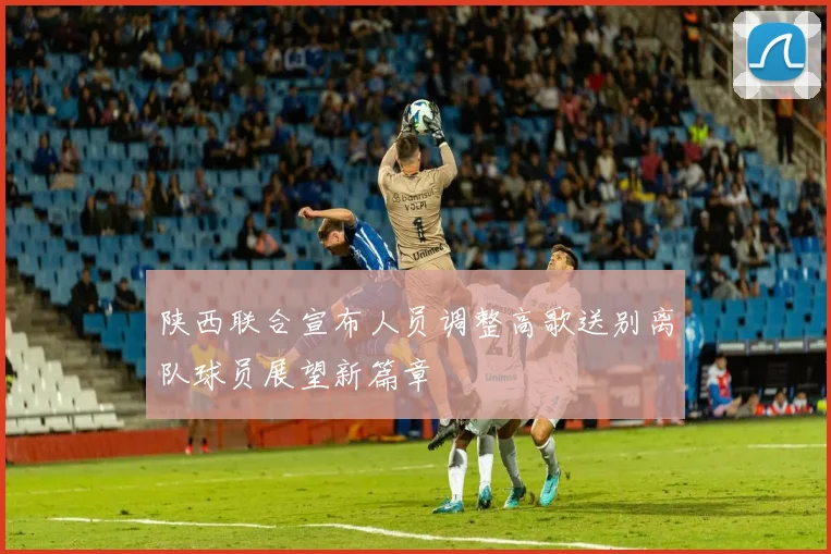 陕西联合宣布人员调整高歌送别离队球员展望新篇章