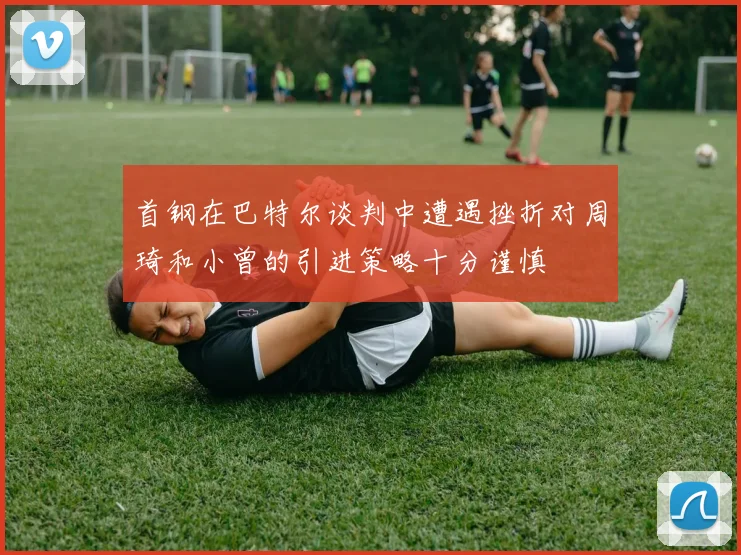 首钢在巴特尔谈判中遭遇挫折对周琦和小曾的引进策略十分谨慎