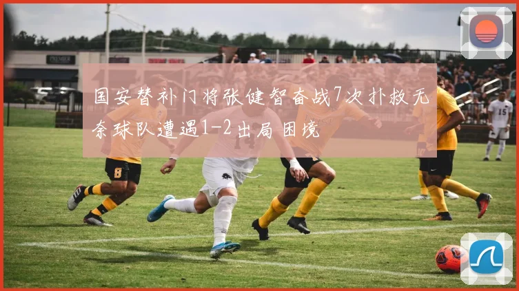 国安替补门将张健智奋战7次扑救无奈球队遭遇1-2出局困境