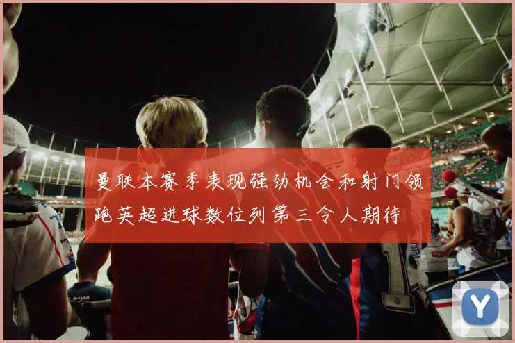 曼联本赛季表现强劲机会和射门领跑英超进球数位列第三令人期待