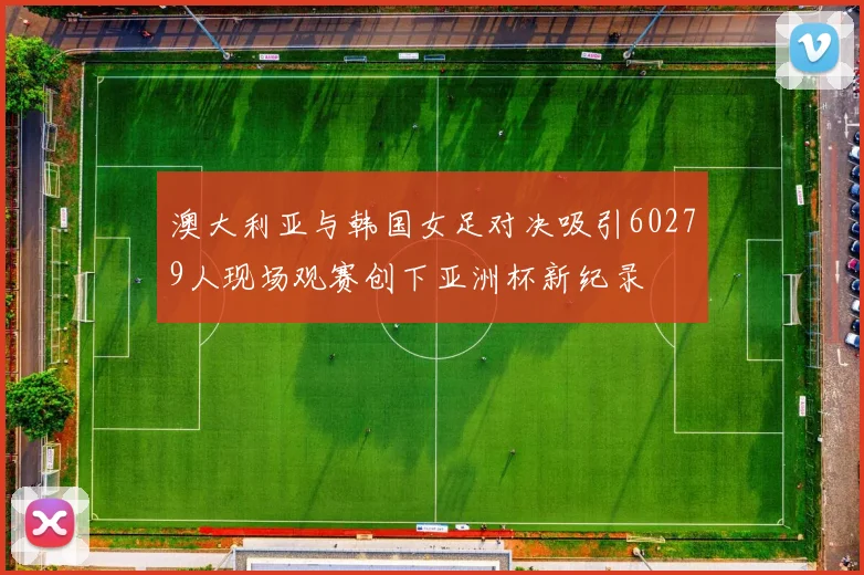 澳大利亚与韩国女足对决吸引60279人现场观赛创下亚洲杯新纪录