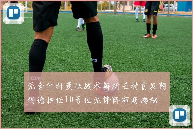 无舍什科曼联战术解析芒特首发阿玛德担任10号位无锋阵布局揭秘