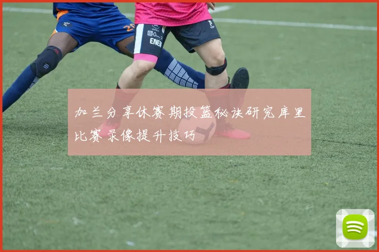 加兰分享休赛期投篮秘诀研究库里比赛录像提升技巧