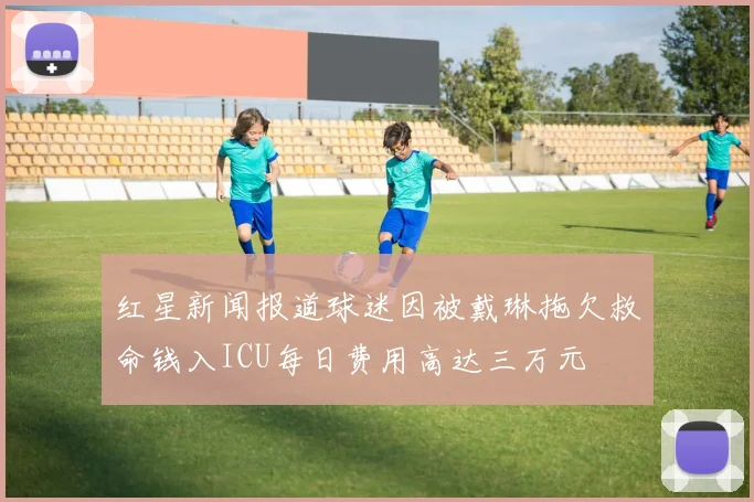 红星新闻报道球迷因被戴琳拖欠救命钱入ICU每日费用高达三万元